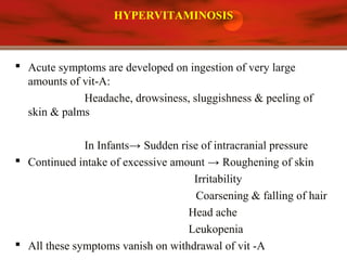 HYPERVITAMINOSIS
 Acute symptoms are developed on ingestion of very large
amounts of vit-A:
Headache, drowsiness, sluggishness & peeling of
skin & palms
In Infants→ Sudden rise of intracranial pressure
 Continued intake of excessive amount → Roughening of skin
Irritability
Coarsening & falling of hair
Head ache
Leukopenia
 All these symptoms vanish on withdrawal of vit -A
 