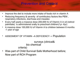Prevention and Control
• Improve the diet to include more intake of foods rich in vitamin A
• Reducing frequency & severity of contributory factors like PEM ,
respiratory infections, diarrhoea and measles
• Every half yearly a massive dose 200,000 IU of Vitamin A in oil (retinol
palmitate) is administered orally to preschool children(1yr -6yr)
• A massive dose 100,000 IU of Vitamin A to children between 6 months
-1 year of age
• ASSESMENT OF VITAMIN –A DEFICIENCY→ Population
surveys (clinical&
bio chemical
criteria)
• Was part of Child Survival Safe Motherhood before;
Now part of RCH Program
 