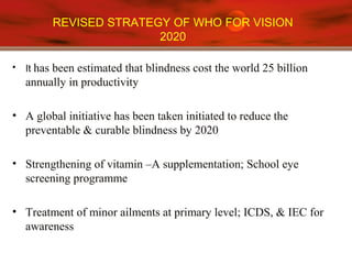 REVISED STRATEGY OF WHO FOR VISION
2020
• It has been estimated that blindness cost the world 25 billion
annually in productivity
• A global initiative has been taken initiated to reduce the
preventable & curable blindness by 2020
• Strengthening of vitamin –A supplementation; School eye
screening programme
• Treatment of minor ailments at primary level; ICDS, & IEC for
awareness
 