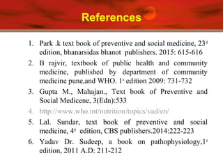 References
1. Park .k text book of preventive and social medicine, 23rd
edition, bhanarsidas bhanot publishers. 2015: 615-616
2. B rajvir, textbook of public health and community
medicine, published by department of community
medicine pune,and WHO. 1st
edition 2009: 731-732
3. Gupta M., Mahajan., Text book of Preventive and
Social Medicene, 3(Edn):533
4. http://www.who.int/nutrition/topics/vad/en/
5. Lal. Sundar, text book of preventive and social
medicine, 4th
edition, CBS publishers.2014:222-223
6. Yadav Dr. Sudeep, a book on pathophysiology,1st
edition, 2011 A.D: 211-212
 