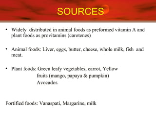SOURCES
• Widely distributed in animal foods as preformed vitamin A and
plant foods as provitamins (carotenes)
• Animal foods: Liver, eggs, butter, cheese, whole milk, fish and
meat.
• Plant foods: Green leafy vegetables, carrot, Yellow
fruits (mango, papaya & pumpkin)
Avocados
Fortified foods: Vanaspati, Margarine, milk
 