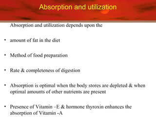 Absorption and utilization
Absorption and utilization depends upon the
• amount of fat in the diet
• Method of food preparation
• Rate & completeness of digestion
• Absorption is optimal when the body stores are depleted & when
optimal amounts of other nutrients are present
• Presence of Vitamin –E & hormone thyroxin enhances the
absorption of Vitamin -A
 
