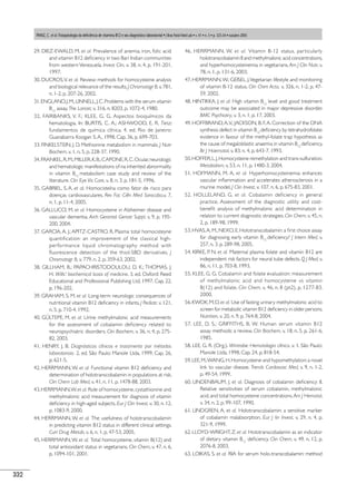 332
29. DIEZ-EWALD, M. et al. Prevalence of anemia, iron, folic acid
and vitamin B12 deﬁciency in two Bari Indian communities
from western Venezuela. Invest Clin, v. 38, n. 4, p. 191-201,
1997.
30. DUCROS,V. et al. Review: methods for homocysteine analysis
and biological relevance of the results.J Chromatogr B,v.781,
n. 1-2, p. 207-26, 2002.
31.ENGLAND,J.M.;LINNELL,J.C.Problems with the serum vitamin
B12
assay. The Lancet, v. 316, n. 8203, p. 1072-4, 1980.
32. FAIRBANKS, V. F.; KLEE, G. G. Aspectos bioquímicos da
hematologia. In: BURTIS, C. A.; ASHWOOD, E. R. Tietz:
fundamentos de química clínica. 4. ed. Rio de Janeiro:
Guanabarra Koogan S.A., 1998. Cap. 36, p. 699-703.
33. FINKELSTEIN, J. D. Methionine metabolism in mammals. J Nutr
Biochem, v. 1, n. 5, p. 228-37, 1990.
34.FRANKEL,R.M.;MILLER,K.B.;CAPONE,R.C.Ocular,neurologic
and hematologic manifestations of na inherited abnormality
in vitamin B12
metabolism: case study and review of the
literature. Clin Eye Vis Care, v. 8, n. 3, p. 181-5, 1996.
35. GABRIEL, S. A. et al. Homocisteína como fator de risco para
doenças cardiovasculares. Rev Fac Ciên Med Sorocaba,v. 7,
n. 1, p. 11-4, 2005.
36. GALLUCCI, M. et al. Homocysteine in Alzheimer disease and
vascular dementia. Arch Gerontol Geriatr Suppl, v. 9, p. 195-
200, 2004.
37. GARCIA, A. J.; APITZ-CASTRO, R. Plasma total homocisteyne
quantification: an improvement of the classical high-
performance liquid chromatography method with
fluorescence detection of the thiol-SBD derivatives. J
Chromatogr B, v. 779, n. 2, p. 359-63, 2002.
38. GILLHAM, B.; PAPACHRISTODOULOU, D. K.; THOMAS, J.
H. Wills’: biochemical basis of medicine. 3. ed. Oxford: Reed
Educational and Professional Publishing Ltd, 1997. Cap. 22,
p. 196-202.
39. GRAHAM, S. M. et al. Long-term neurologic consequences of
nutritional vitamin B12 deﬁciency in infants. J Pediatr, v. 121,
n. 5, p. 710-4, 1992.
40. GÜLTEPE, M. et al. Urine methylmalonic acid measurements
for the assessment of cobalamin deﬁciency related to
neuropsychiatric disorders. Clin Biochem, v. 36, n. 4, p. 275-
82, 2003.
41. HENRY, J. B. Diagnósticos clínicos e tratamento por métodos
laboratoriais. 2. ed. São Paulo: Manole Ltda, 1999. Cap. 26,
p. 621-5.
42. HERRMANN,W. et al. Functional vitamin B12 deﬁciency and
determination of holotranscobalamin in populations at risk.
Clin Chem Lab Med, v. 41, n. 11, p. 1478-88, 2003.
43.HERRMANN,W.et al. Role of homocysteine,cystathionine and
methylmalonic acid measurement for diagnosis of vitamin
deﬁciency in high-aged subjects. Eur J Clin Invest, v. 30, n. 12,
p. 1083-9, 2000.
44. HERRMANN,W. et al. The usefulness of holotranscobalamin
in predicting vitamin B12 status in different clinical settings.
Curr Drug Metab, v. 6, n. 1, p. 47-53, 2005.
45. HERRMANN,W. et al. Total homocysteine, vitamin B(12),
and
total antioxidant status in vegetarians. Clin Chem, v. 47, n. 6,
p. 1094-101, 2001.
46. HERRMANN, W. et al. Vitamin B-12 status, particularly
holotranscobalamin II and methylmalonic acid concentrations,
and hyperhomocysteinemia in vegetarians. Am J Clin Nutr, v.
78, n. 1, p. 131-6, 2003.
47. HERRMANN,W.; GEISEL, J.Vegetarian lifestyle and monitoring
of vitamin B-12 status. Clin Chim Acta, v. 326, n. 1-2, p. 47-
59, 2002.
48. HINTIKKA, J. et al. High vitamin B12
level and good treatment
outcome may be associated in major depressive disorder.
BMC Psychiatry, v. 3, n. 1, p. 17, 2003.
49. HOFFBRAND,A.V.; JACKSON, B. F.A. Correction of the DNA
synthesis defect in vitamin B12
deﬁciency by tetrahydrofolate:
evidence in favour of the methyl-folate trap hypothesis as
the cause of megaloblastic anaemia in vitamin B12
deﬁciency.
Br J Haematol, v. 83, n. 4, p. 643-7, 1993.
50.HOFFER,L.J.Homocysteine remethylation and trans-sulfuration.
Metabolism, v. 53, n. 11, p. 1480-3, 2004.
51. HOFMANN, M. A. et al. Hyperhomocysteinemia enhances
vascular inﬂammation and accelerates atherosclerosis in a
murine model. J Clin Invest, v. 107, n. 6, p. 675-83, 2001.
52. HOLLELAND, G. et al. Cobalamin deﬁciency in general
practice. Assessment of the diagnostic utility and cost-
beneﬁt analysis of methylmalonic acid determination in
relation to current diagnostic strategies. Clin Chem, v. 45, n.
2, p. 189-98, 1999.
53. HVAS,A. M.; NEXO, E. Holotranscobalamin: a ﬁrst choice assay
for diagnosing early vitamin B12
deﬁciency? J Intern Med, v.
257, n. 3, p. 289-98, 2005.
54. KIRKE, P. N. et al. Maternal plasma folate and vitamin B12 are
independent risk factors for neural tube defects. Q J Med, v.
86, n. 11, p. 703-8, 1993.
55. KLEE, G. G. Cobalamin and folate evaluation: measurement
of methylmalonic acid and homocysteine vs vitamin
B(12) and folate. Clin Chem, v. 46, n. 8 (pt2), p. 1277-83,
2000.
56.KWOK,M.D.et al. Use of fasting urinary methylmalonic acid to
screen for metabolic vitamin B12 deﬁciency in older persons.
Nutrition, v. 20, n. 9, p. 764-8, 2004.
57. LEE, D. S.; GRIFFITHS, B. W. Human serum vitamin B12
assay methods: a review. Clin Biochem, v. 18, n. 5, p. 261-6,
1985.
58. LEE, G. R. (Org.). Wintrobe: Hematologia clínica. v. 1. São Paulo:
Manole Ltda, 1998. Cap. 24, p. 818-54.
59.LEE,M.;WANG,H.Homocysteine and hypomethylation:a novel
link to vascular disease. Trends Cardiovasc Med, v. 9, n. 1-2,
p. 49-54, 1999.
60. LINDENBAUM, J. et al. Diagnosis of cobalamin deﬁciency: II.
Relative sensitivities of serum cobalamin, methylmalonic
acid, and total homocysteine concentrations. Am J Hematol,
v. 34, n. 2, p. 99-107, 1990.
61. LINDGREN, A. et al. Holotranscobalamin: a sensitive marker
of cobalamin malabsorption. Eur J lin Invest, v. 29, n. 4, p.
321-9, 1999.
62. LLOYD-WRIGHT, Z. et al. Holotranscobalamin as an indicator
of dietary vitamin B12
deﬁciency. Clin Chem, v. 49, n. 12, p.
2076-8, 2003.
63. LOIKAS, S. et al. RIA for serum holo-transcobalamin: method
PANIZ, C. et al. Fisiopatologia da deﬁciência de vitamina B12 e seu diagnóstico laboratorial • J Bras Patol Med Lab • v. 41 • n. 5 • p. 323-34 • outubro 2005
 