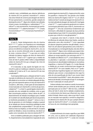 329
conferido maior conﬁabilidade para detectar deﬁciências
de vitamina B12 em pacientes sintomáticos(93)
, embora
não exista método de consenso para dosagem de vitamina
B12 por apresentarem, os existentes, grandes variações de
desempenho entre si(91)
. Alguns dos métodos mais utilizados
incluem ensaios microbiológicos e radioisotópico(57, 89)
, ci-
néticos(89)
e, mais recentemente, imunoensaios por quimio-
luminescência(23, 53, 78)
, radioimunoensaios(52, 57, 70, 81)
, ensaios
imunoenzimáticos(43, 94, 98)
, imunoensaios ﬂuorimétricos(48)
,
entre outros.
Holo-Tc
A holo-Tc, fração biologicamente ativa da vitamina
B12(20, 62, 85, 101)
, passou a ter importância em metodologias
que permitissem a sua dosagem, viabilizando um marcador
precoce de deﬁciência tecidual de vitamina B12, uma vez
que esta se encontra diminuída antes do aparecimento
de sinais e sintomas clínicos(44, 63)
e que seria um melhor
indicador do balanço negativo de níveis de vitamina B12
plasmática(1)
. Tisman et al.(97)
sugerem que a medida dos
níveis de holo-Tc poderia reﬂetir melhor a disponibilidade
celular de vitamina B12 do que a dosagem dos níveis de
vitamina B12 sérica(97)
.
A Tc insaturada, ou seja, aquela não ligada com vita-
mina B12, pode ser medida por cobalamina marcada, mas
medidas de Tc total ou de Tc com vitamina B12 são mais
complicadas(86)
.
O principal problema para a utilização da holo-Tc como
marcador de deﬁciência de vitamina B12, entre outros, é a
diﬁculdade em se encontrar um método adequado de dosa-
gem, pois esta representa apenas um terço da vitamina B12
circulante e, além disso, a maior parte da transcobalamina
circula insaturada com vitamina B12, na forma de apo-trans-
cobalamina(66, 72)
, e a holo-Tc, quando ligada à vitamina B12,
precipita sob uma variedade de condições, entre as quais
altas concentrações protéicas e baixos valores de pH(4)
. O
desenvolvimento de métodos imunológicos para a medida
de Tc também tem sido diﬁcultado pelo fato de esta proteína
ser facilmente precipitada em solução(73)
. Soma-se a isso o
fato de apresentar um ciclo ﬁsiológico complexo e passível
de ser afetado por diversos mecanismos patológicos ainda
não completamente compreendidos(20)
. Em casos de insu-
ﬁciência renal e/ou hepática, os níveis de holo-Tc circulante
podem ser afetados e, nessas circunstâncias, não devem ser
usados como marcadores dos níveis de vitamina B12(42, 63)
.
Entre os trabalhos publicados para a dosagem de holo-
Tc, freqüentemente a transcobalamina é separada de outra
proteína ligante de vitamina B12, a haptocorrina (Hc), antes
de quantiﬁcar a vitamina B12. Isso permite uma medida
direta da vitamina B12 ligada à holo-Tc(74)
ou um cálculo
indireto de holo-Tc através da dosagem de vitamina B12 sé-
rica total subtraída da dosagem de vitamina B12 não ligada
a holo-Tc(8, 101)
, a qual se apresenta geralmente em maiores
concentrações plasmáticas que a holo-Tc, favorecendo sua
dosagem(66, 72)
. Uma das características fundamentais que
minimizam a diﬁculdade de separação das duas proteínas
transportadoras é que a holo-Tc é uma proteína não-glicada,
ao passo que a holo-Hc é uma glicoproteína(11)
.
A separação entre holo-Tc e holo-Hc é feita através
de diferenças de adsorção dessas duas frações, usando-se
adsorventes como sílica microﬁna(20, 61)
(com capacidade
de adsorver pequenas proteínas não-glicosiladas, como a
holo-Tc II, sem adsorver glicoproteínas como a holo-Hc)(11)
,
imunoadsorção ou cromatograﬁa líquida, estes dois últimos
mais inviáveis(20)
. Alguns novos métodos para separar holo-
Tc têm solucionado muitos dos problemas técnicos. Ambos
utilizam um ensaio especíﬁco com anticorpos anti-Tc(74, 99)
.
No trabalho de Ulleland et al.(99)
, a transcobalamina sérica
ou plasmática é capturada e concentrada por anticorpo
monoclonal com alta aﬁnidade imobilizada em microesferas
magnéticas; a vitamina B12 ligada à Tc é então liberada
e medida por um ensaio convencional para dosagem de
vitamina B12(99)
. Em outro trabalho, Nexo et al.(74)
produ-
ziram partículas magnéticas ligadas com vitamina B12 e as
utilizaram para remover a transcobalamina livre (apo-Tc)
antes de uma quantiﬁcação de holo-Tc por enzyme linked
immunosorbent assay (ELISA)(74)
. Assim, eles evitaram a inter-
ferência de elevadas concentrações de apo-Tc na dosagem
de holo-Tc detectada em estudo prévio(20)
.
Embora métodos mais modernos usando imunoensaios
venham sendo testados para uso comercial, ainda não há
aprovação para uso na rotina(19)
. Além do mais, a utilidade
clínica de holo-Tc ainda não foi validada completamente,
e o conhecimento dos fatores que inﬂuenciam seus níveis
ainda é limitado. Mesmo assim, sabe-se que holo-Tc pode
ser um marcador mais especíﬁco e sensível no diagnóstico
de deﬁciência de vitamina B12 do que a própria determi-
nação da vitamina B12 sérica(53)
, e os estudos continuam
em busca de uma metodologia mais apropriada.
MMA
O desenvolvimento de ensaios especíﬁcos para MMA
em urina, soro ou plasma tem viabilizado diagnosticar
insuﬁciência de vitamina B12(68, 91)
e ainda tem tornado
PANIZ, C. et al. Fisiopatologia da deﬁciência de vitamina B12 e seu diagnóstico laboratorial • J Bras Patol Med Lab • v. 41 • n. 5 • p. 323-34 • outubro 2005
 