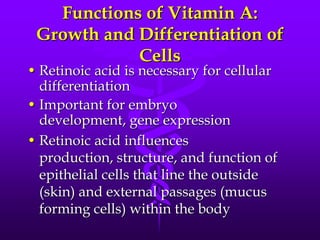 Functions of Vitamin A:
Growth and Differentiation of
Cells

• Retinoic acid is necessary for cellular
differentiation
• Important for embryo
development, gene expression
• Retinoic acid influences
production, structure, and function of
epithelial cells that line the outside
(skin) and external passages (mucus
forming cells) within the body

 
