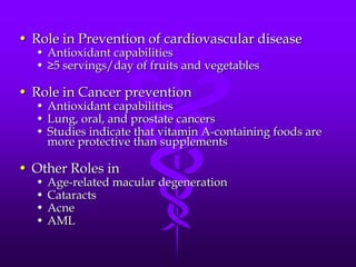 • Role in Prevention of cardiovascular disease
• Antioxidant capabilities
• ≥5 servings/day of fruits and vegetables

• Role in Cancer prevention

• Antioxidant capabilities
• Lung, oral, and prostate cancers
• Studies indicate that vitamin A-containing foods are
more protective than supplements

• Other Roles in
•
•
•
•

Age-related macular degeneration
Cataracts
Acne
AML

 