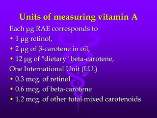 Units of measuring vitamin A
Each μg RAE corresponds to
• 1 μg retinol,
• 2 μg of β-carotene in oil,
• 12 μg of "dietary" beta-carotene,
One International Unit (I.U.)
• 0.3 mcg. of retinol
• 0.6 mcg. of beta-carotene
• 1.2 mcg. of other total mixed carotenoids

 