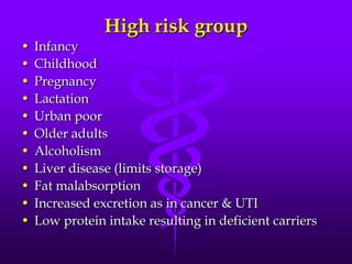 High risk group
•
•
•
•
•
•
•
•
•
•
•

Infancy
Childhood
Pregnancy
Lactation
Urban poor
Older adults
Alcoholism
Liver disease (limits storage)
Fat malabsorption
Increased excretion as in cancer & UTI
Low protein intake resulting in deficient carriers

 