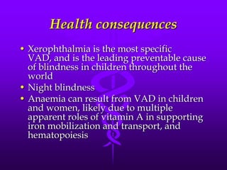 Health consequences
• Xerophthalmia is the most specific
VAD, and is the leading preventable cause
of blindness in children throughout the
world
• Night blindness
• Anaemia can result from VAD in children
and women, likely due to multiple
apparent roles of vitamin A in supporting
iron mobilization and transport, and
hematopoiesis

 