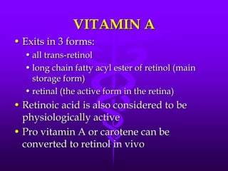 VITAMIN A
• Exits in 3 forms:
• all trans-retinol
• long chain fatty acyl ester of retinol (main
storage form)
• retinal (the active form in the retina)

• Retinoic acid is also considered to be
physiologically active
• Pro vitamin A or carotene can be
converted to retinol in vivo

 