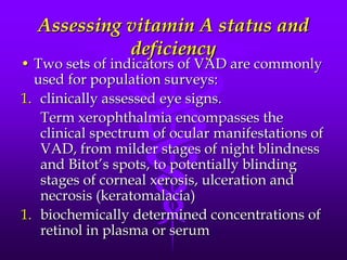 Assessing vitamin A status and
deficiency

• Two sets of indicators of VAD are commonly
used for population surveys:
1. clinically assessed eye signs.
Term xerophthalmia encompasses the
clinical spectrum of ocular manifestations of
VAD, from milder stages of night blindness
and Bitot’s spots, to potentially blinding
stages of corneal xerosis, ulceration and
necrosis (keratomalacia)
1. biochemically determined concentrations of
retinol in plasma or serum

 