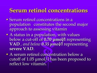 Serum retinol concentrations
• Serum retinol concentrations in a
population constitutes the second major
approach to assessing vitamin
• A status in a population, with values
below a cut-off of 0.70 μmol/l representing
VAD , and below 0.35 μmol/l representing
severe VAD.
• A serum retinol concentration below a
cutoff of 1.05 μmol/l has been proposed to
reflect low vitamin.

 