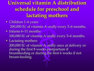 Universal vitamin A distribution
schedule for preschool and
lactating mothers
• Children 1–6 years
200,000 IU of vitamin A orally every 3–6 months.
• Infants 6–11 months
100,000 IU of vitamin A orally every 3–6 months.
• Lactating mothers
200,000 IU of vitamin A orally once at delivery or
during the first 8 weeks postpartum if
breastfeeding or during the first 6 weeks if not
breast-feeding

 