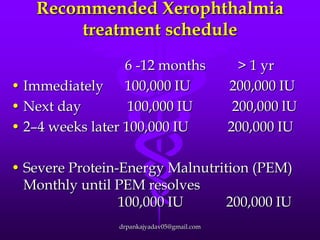 Recommended Xerophthalmia
treatment schedule
6 -12 months
• Immediately 100,000 IU
• Next day
100,000 IU
• 2–4 weeks later 100,000 IU

> 1 yr
200,000 IU
200,000 lU
200,000 IU

• Severe Protein-Energy Malnutrition (PEM)
Monthly until PEM resolves
100,000 IU
200,000 IU
drpankajyadav05@gmail.com

 