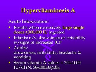 Hypervitaminosis A
Acute Intoxication:
• Results when excessively large single
doses >300,000 IU ingested
• Infants: n/v, drowsiness or irritability
w/signs of increased ICP
• Adults:
drowsiness, irritability, headache &
vomiting
• Serum vitamin A values = 200-1000
drpankajyadav05@gmail.com
IU/dl (N: 50-100 IU/dl)

 