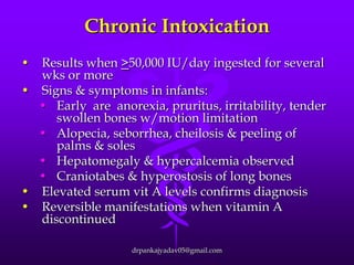 Chronic Intoxication
•

Results when >50,000 IU/day ingested for several
wks or more
• Signs & symptoms in infants:
• Early are anorexia, pruritus, irritability, tender
swollen bones w/motion limitation
• Alopecia, seborrhea, cheilosis & peeling of
palms & soles
• Hepatomegaly & hypercalcemia observed
• Craniotabes & hyperostosis of long bones
• Elevated serum vit A levels confirms diagnosis
• Reversible manifestations when vitamin A
discontinued
drpankajyadav05@gmail.com

 