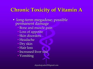 Chronic Toxicity of Vitamin A
• long-term megadose; possible
permanent damage
•Bone and muscle pain
•Loss of appetite
•Skin disorders
•Headache
•Dry skin
•Hair loss
•Increased liver size
•Vomiting

drpankajyadav05@gmail.com

 