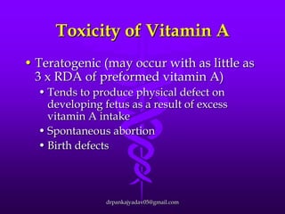 Toxicity of Vitamin A
• Teratogenic (may occur with as little as
3 x RDA of preformed vitamin A)
• Tends to produce physical defect on
developing fetus as a result of excess
vitamin A intake
• Spontaneous abortion
• Birth defects

drpankajyadav05@gmail.com

 