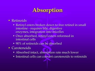 Absorption
• Retinoids
• Retinyl esters broken down to free retinol in small
intestine - requires bile, digestive
enzymes, integration into micelles
• Once absorbed, retinyl esters reformed in
intestinal cells
• 90% of retinoids can be absorbed

• Carotenoids
• Absorbed intact, absorption rate much lower
• Intestinal cells can convert carotenoids to retinoids

 