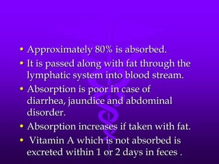 • Approximately 80% is absorbed.
• It is passed along with fat through the
lymphatic system into blood stream.
• Absorption is poor in case of
diarrhea, jaundice and abdominal
disorder.
• Absorption increases if taken with fat.
• Vitamin A which is not absorbed is
excreted within 1 or 2 days in feces .

 