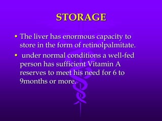 STORAGE
• The liver has enormous capacity to
store in the form of retinolpalmitate.
• under normal conditions a well-fed
person has sufficient Vitamin A
reserves to meet his need for 6 to
9months or more.

 