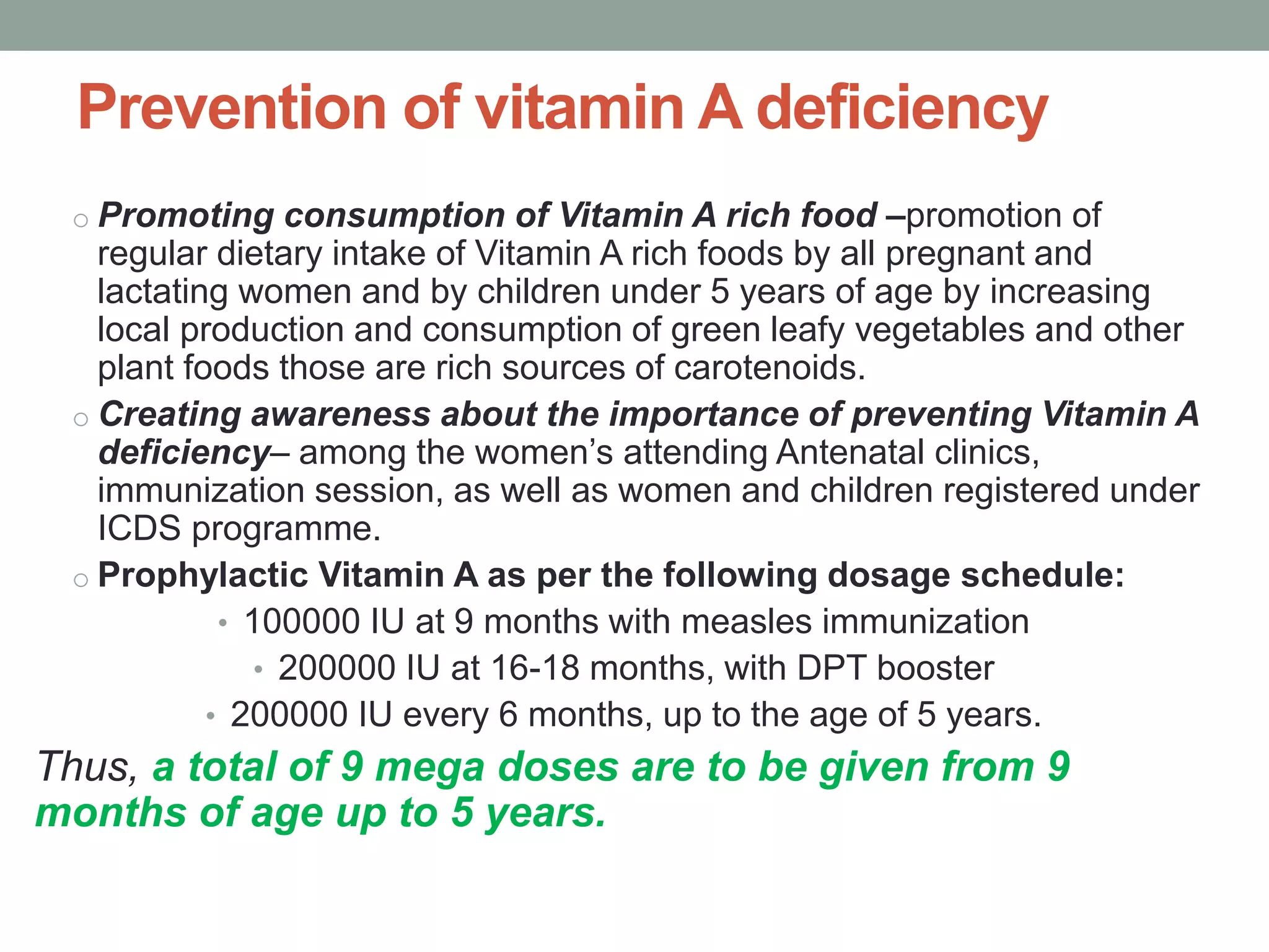 Prevention of vitamin A deficiency
o Promoting consumption of Vitamin A rich food –promotion of
regular dietary intake of Vitamin A rich foods by all pregnant and
lactating women and by children under 5 years of age by increasing
local production and consumption of green leafy vegetables and other
plant foods those are rich sources of carotenoids.
o Creating awareness about the importance of preventing Vitamin A
deficiency– among the women’s attending Antenatal clinics,
immunization session, as well as women and children registered under
ICDS programme.
o Prophylactic Vitamin A as per the following dosage schedule:
• 100000 IU at 9 months with measles immunization
• 200000 IU at 16-18 months, with DPT booster
• 200000 IU every 6 months, up to the age of 5 years.
Thus, a total of 9 mega doses are to be given from 9
months of age up to 5 years.
 