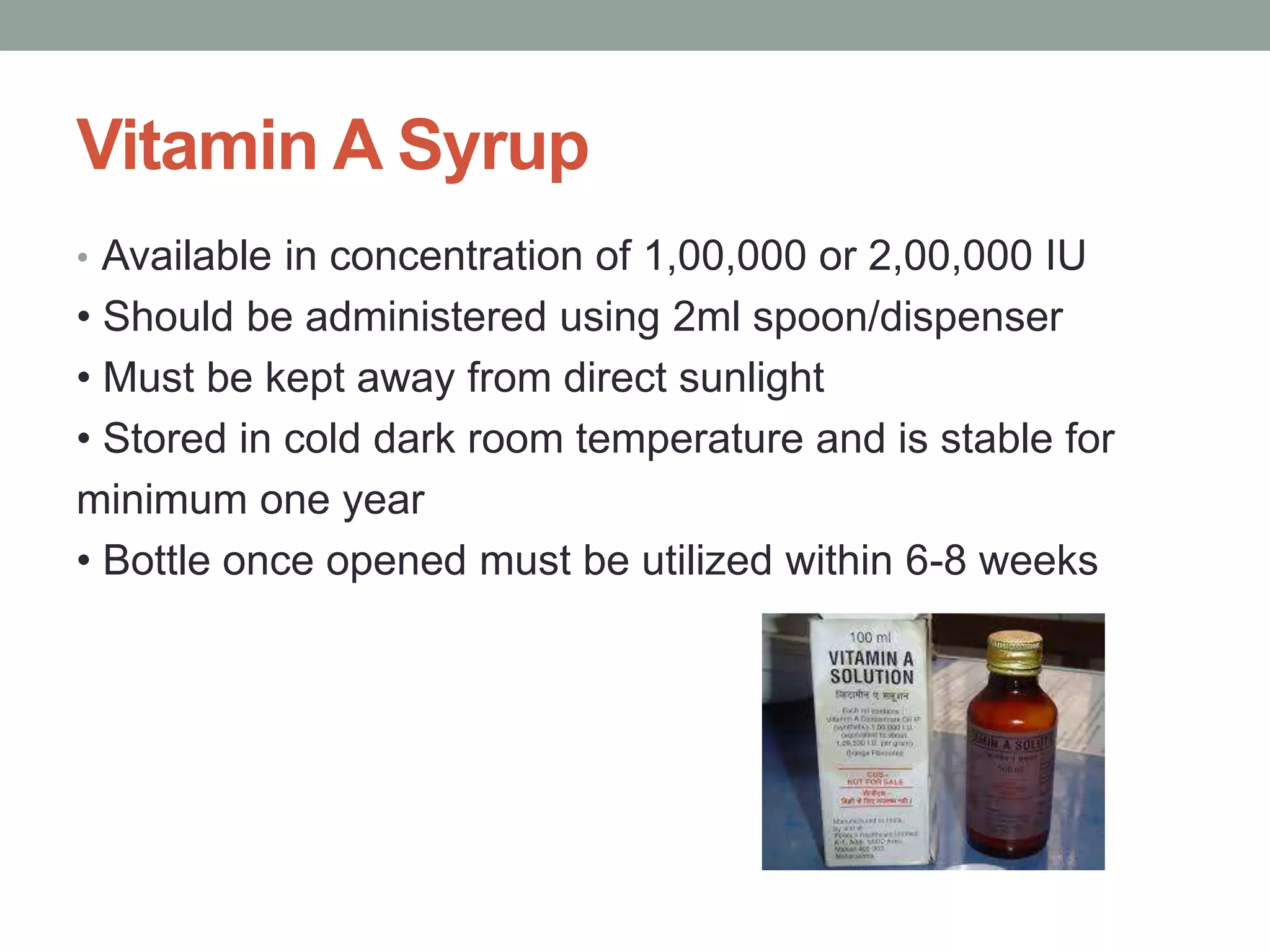 Vitamin A Syrup
• Available in concentration of 1,00,000 or 2,00,000 IU
• Should be administered using 2ml spoon/dispenser
• Must be kept away from direct sunlight
• Stored in cold dark room temperature and is stable for
minimum one year
• Bottle once opened must be utilized within 6-8 weeks
 