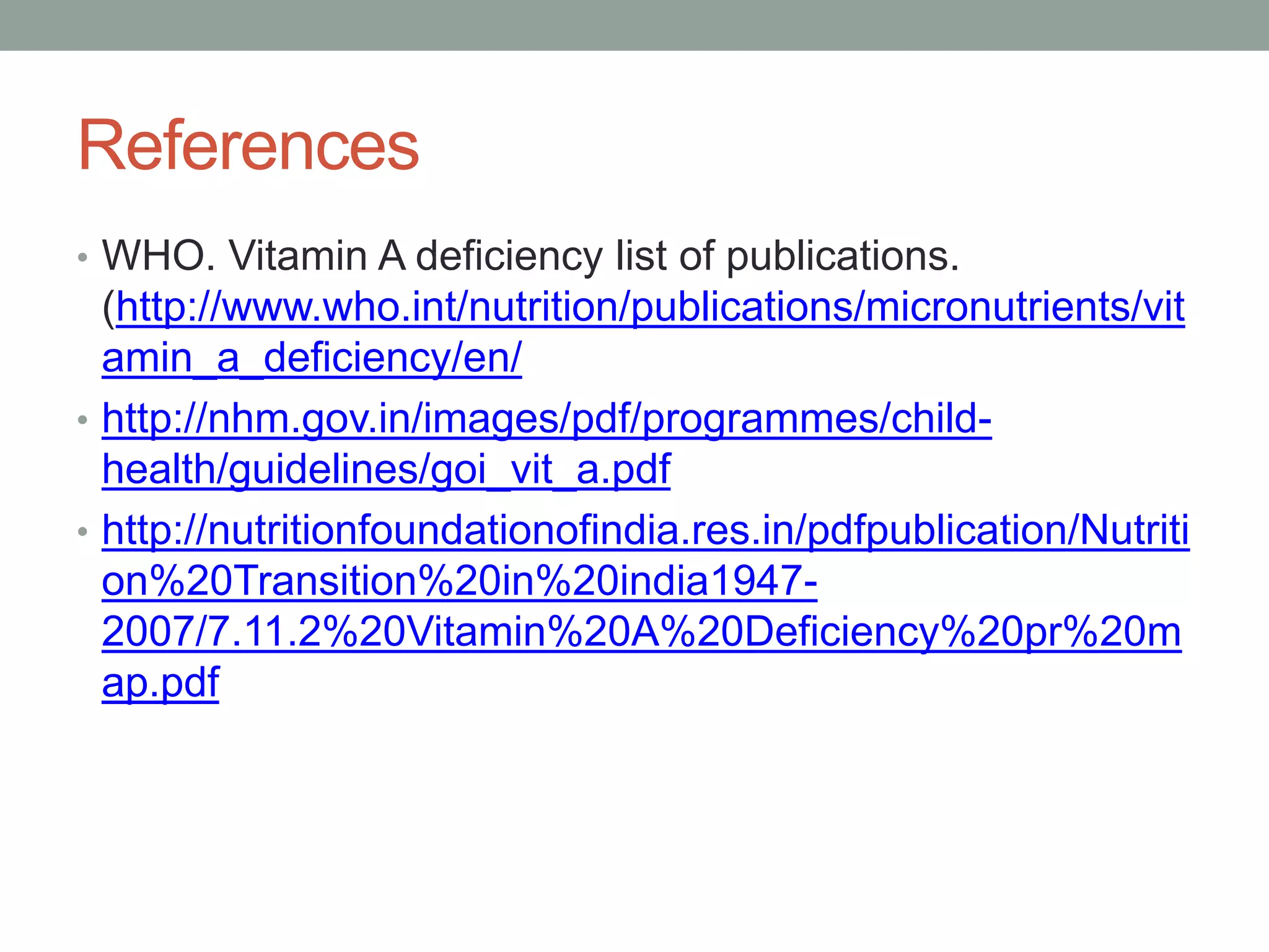 References
• WHO. Vitamin A deficiency list of publications.
(http://www.who.int/nutrition/publications/micronutrients/vit
amin_a_deficiency/en/
• http://nhm.gov.in/images/pdf/programmes/child-
health/guidelines/goi_vit_a.pdf
• http://nutritionfoundationofindia.res.in/pdfpublication/Nutriti
on%20Transition%20in%20india1947-
2007/7.11.2%20Vitamin%20A%20Deficiency%20pr%20m
ap.pdf
 