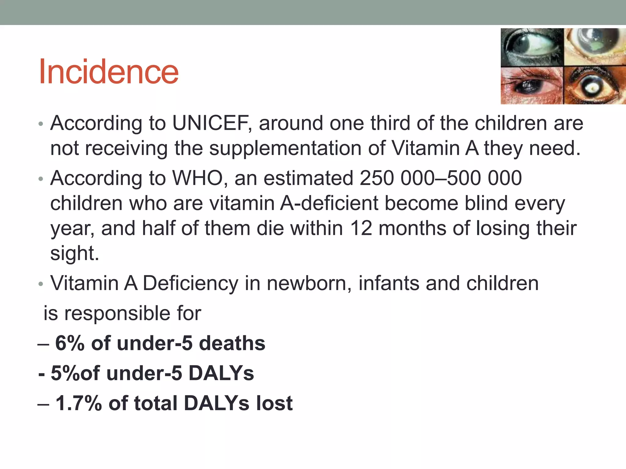 Incidence
• According to UNICEF, around one third of the children are
not receiving the supplementation of Vitamin A they need.
• According to WHO, an estimated 250 000–500 000
children who are vitamin A-deficient become blind every
year, and half of them die within 12 months of losing their
sight.
• Vitamin A Deficiency in newborn, infants and children
is responsible for
– 6% of under-5 deaths
- 5%of under-5 DALYs
– 1.7% of total DALYs lost
 