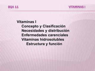BQA 11                           VITAMINAS I



     Vitaminas I
        Concepto y Clasificación
        Necesidades y distribución
        Enfermedades carenciales
        Vitaminas hidrosolubles
           Estructura y función
 