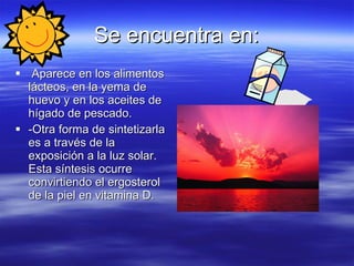 Se encuentra en: Aparece en los alimentos lácteos, en la yema de huevo y en los aceites de hígado de pescado. -Otra forma de sintetizarla es a través de la exposición a la luz solar. Esta síntesis ocurre convirtiendo el ergosterol de la piel en vitamina D. 