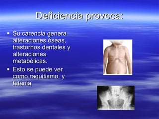 Deficiencia provoca: Su carencia genera alteraciones óseas, trastornos dentales y alteraciones metabólicas.  Esto se puede ver como raquitismo, y tetania  