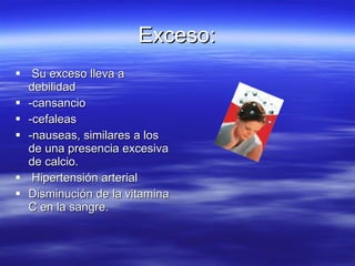 Exceso: Su exceso lleva a debilidad -cansancio -cefaleas -nauseas, similares a los de una presencia excesiva de calcio.  Hipertensión arterial  Disminución de la vitamina C en la sangre. 
