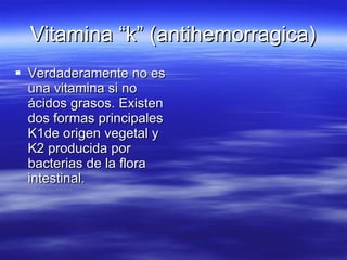 Vitamina “k” (antihemorragica) Verdaderamente no es una vitamina si no ácidos grasos. Existen dos formas principales K1de origen vegetal y K2 producida por bacterias de la flora intestinal. 