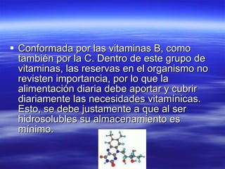 Conformada por las vitaminas B, como también por la  C . Dentro de este grupo de vitaminas, las reservas en el organismo no revisten importancia, por lo que la alimentación diaria debe aportar y cubrir diariamente las necesidades vitamínicas. Esto, se debe justamente a que al ser hidrosolubles su almacenamiento es mínimo.  