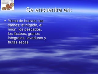 Se encuentra en: Yema de huevos, las carnes, el hígado, el riñón, los pescados, los lácteos, granos integrales, levaduras y frutas secas  