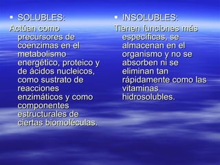 SOLUBLES: Actúan como precursores de coenzimas en el metabolismo energético, proteico y de ácidos nucleicos, como sustrato de reacciones enzimáticos y como componentes estructurales de ciertas biomoléculas. INSOLUBLES: Tienen funciones más específicas, se almacenan en el organismo y no se absorben ni se eliminan tan rápidamente como las vitaminas hidrosolubles. 
