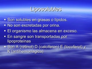 Liposolubles Son solubles en grasas o lípidos. No son excretadas por orina. El organismo las almacena en exceso. En sangre son transportadas por lipoproteínas Son A (retinol) D (calciferon) E (tocoferol) y K (antihemorragica) 