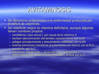 AVITAMINOSIS Se denomina avitaminosis a la enfermedad producida por el déficit de vitaminas. Se clasifican según la vitamina deficitaria, aunque algunas tienen nombres propios: xeroftalmia (‘ojos secos’), por causa de la vitamina A beriberi (denominación del temblor característico), por la B1 pelagra (enrojecimiento y descamación cutáneas), por la B3 anemia perniciosa (resistente al tratamiento con hierro), por la B12 escorbuto, por la C raquitismo infantil (talla y desarrollo óseo deficitarios) y osteomalacia del adulto (‘huesos blandos’), ambas por la D. 
