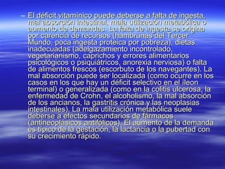 El déficit vitamínico puede deberse a falta de ingesta, mal absorción intestinal, mala utilización metabólica o aumento de demandas. La falta de ingesta se origina por carencia de recursos (hambrunas del Tercer Mundo, poca ingesta proteica por pobreza), dietas inadecuadas (adelgazamiento incontrolado, vegetarianismo, caprichos y errores alimentarios psicológicos o psiquiátricos, anorexia nerviosa) o falta de alimentos frescos (escorbuto de los navegantes). La mal absorción puede ser localizada (como ocurre en los casos en los que hay un déficit selectivo en el íleon terminal) o generalizada (como en la colitis ulcerosa, la enfermedad de Crohn, el alcoholismo, la mal absorción de los ancianos, la gastritis crónica y las neoplasias intestinales). La mala utilización metabólica suele deberse a efectos secundarios de fármacos (antineoplásicos antifólicos). El aumento de la demanda es típico de la gestación, la lactancia o la pubertad con su crecimiento rápido. 