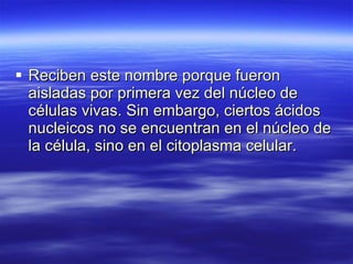 Reciben este nombre porque fueron aisladas por primera vez del núcleo de células vivas. Sin embargo, ciertos ácidos nucleicos no se encuentran en el núcleo de la célula, sino en el citoplasma celular. 
