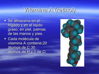 Vitamina A (retinol) Se almacena en el hígado y en el tejido graso, en piel, palmas de las manos y pies. Cada molécula de vitamina A contiene:20 átomos de C 30 átomos de H y 1 de O. 