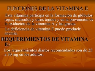 FUNCIONES DE LA VITAMINA E Esta vitamina participa en la formación de glóbulos rojos, músculos y otros tejidos y en la prevención de la oxidación de la vitamina A y las grasas. La deficiencia de vitamina E puede producir anemia. REQUERIMIENTOS DE VITAMINA E: Los requerimientos diarios recomendados son de 25 a 30 mg en los adultos. 