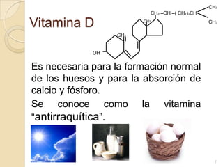 Vitamina DEs necesaria para la formación normal de los huesos y para la absorción de calcio y fósforo.	Se conoce como la vitamina “antirraquítica”.CH3 CH3CH3–CH –( CH2)3CHCH3CH2OH7
