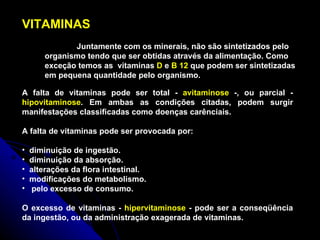 VITAMINAS Juntamente com os minerais, não são sintetizados pelo organismo tendo que ser obtidas através da alimentação. Como exceção temos as  vitaminas  D  e  B 12  que podem ser sintetizadas em pequena quantidade pelo organismo. A falta de vitaminas pode ser total -  avitaminose  -, ou parcial -  hipovitaminose . Em ambas as condições citadas, podem surgir manifestações classificadas como doenças carênciais.  A falta de vitaminas pode ser provocada por: diminuição de ingestão.  diminuição da absorção.  alterações da flora intestinal.  modificações do metabolismo. pelo excesso de consumo. O excesso de vitaminas -  hipervitaminose  - pode ser a conseqüência da ingestão, ou da administração exagerada de vitaminas.  