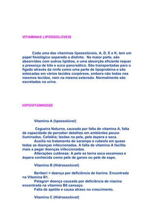 VITAMINAS LIPOSSOLÚVEIS



      Cada uma das vitaminas lipossolúveis, A, D, E e K, tem um
papel fisiológico separado e distinto. Na maior parte, são
absorvidos com outros lipídios, e uma absorção eficiente requer
a presença de bile e suco pancreático. São transportadas para o
fígado através da ninfa como uma parte de lipoproteína e são
estocadas em vários tecidos corpóreos, embora não todas nos
mesmos tecidos, nem na mesma extensão. Normalmente são
excretadas na urina.




HIPOVITAMINOSE



      Vitamina A (lipossolúvel)

       Cegueira Noturna, causada por falta de vitamina A, falta
de capacidade de perceber detalhes em ambientes pouco
iluminados. Cefaléia; lesões na pele, pele áspera e seca.
       Auxilia no tratamento de sarampo e rubéola em quase
todas as doenças infeccionadas. A falta de vitamina A facilita
mais a pegar doenças infeccionadas.
       Alterações cutâneas: A pele se torna seca escamosa e
áspera conhecida como pele de ganso ou pele de sapo.

      Vitamina B (Hidrossolúvel)

       Beriberi = doença por deficiência de tianina. Encontrada
na Vitamina B1.
       Pelagra= doença causada por deficiência de niacina
encontrada na vitamina B6 cansaço.
       Falta de apetite e causa atraso no crescimento.

      Vitamina C (Hidrossolúvel)
 