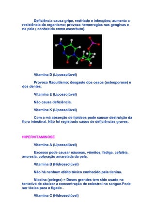 Deficiência causa gripe, resfriado e infecções; aumenta a
resistência do organismo; provoca hemorragias nas gengivas e
na pele ( conhecida como escorbuto).




       Vitamina D (Lipossolúvel)

      Provoca Raquitismo; desgaste dos ossos (osteoporose) e
dos dentes.

       Vitamina E (Lipossolúvel)

       Não causa deficiência.

       Vitamina K (Lipossolúvel)

        Com a má absorção de lipídeos pode causar destruição da
flora intestinal. Não foi registrado casos de deficiências graves.



HIPERVITAMINOSE

       Vitamina A (Lipossolúvel)

      Excesso pode causar náuseas, vômitos, fadiga, cefaléia,
anorexia, coloração amarelada da pele.

       Vitamina B (Hidrossolúvel)

       Não há nenhum efeito tóxico conhecido pela tianina.

        Niocina (pelegra) = Doses grandes tem sido usado na
tentativa de abaixar a concentração de colestrol no sangue.Pode
ser tóxica para o fígado .

       Vitamina C (Hidrossolúvel)
 