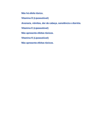 Não há efeito tóxico.

Vitamina D (Lipossolúvel)

Anorexia, vômitos, dor de cabeça, sonolência e diarréia.

Vitamina E (Lipossolúvel)

Não apresenta efeitos tóxicos.

Vitamina K (Lipossolúvel)

Não apresenta efeitos tóxicos.
 