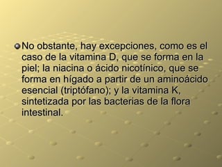 No obstante, hay excepciones, como es el caso de la vitamina D, que se forma en la piel; la niacina o ácido nicotínico, que se forma en hígado a partir de un aminoácido esencial (triptófano); y la vitamina K, sintetizada por las bacterias de la flora intestinal.  
