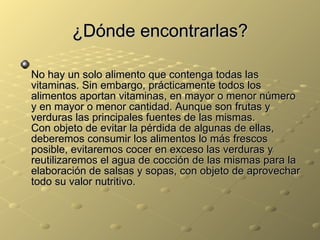 ¿Dónde encontrarlas? No hay un solo alimento que contenga todas las vitaminas. Sin embargo, prácticamente todos los alimentos aportan vitaminas, en mayor o menor número y en mayor o menor cantidad. Aunque son frutas y verduras las principales fuentes de las mismas.  Con objeto de evitar la pérdida de algunas de ellas, deberemos consumir los alimentos lo más frescos posible, evitaremos cocer en exceso las verduras y reutilizaremos el agua de cocción de las mismas para la elaboración de salsas y sopas, con objeto de aprovechar todo su valor nutritivo.  